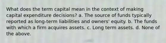 What does the term capital mean in the context of making capital expenditure decisions? a. The source of funds typically reported as long-term liabilities and owners' equity. b. The funds with which a firm acquires assets. c. Long term assets. d. None of the above.