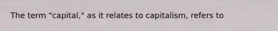 The term "capital," as it relates to capitalism, refers to