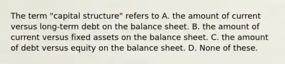 The term "capital structure" refers to A. the amount of current versus long-term debt on the balance sheet. B. the amount of current versus fixed assets on the balance sheet. C. the amount of debt versus equity on the balance sheet. D. None of these.