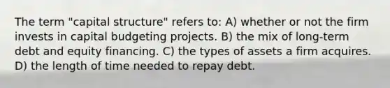 The term "capital structure" refers to: A) whether or not the firm invests in capital budgeting projects. B) the mix of long-term debt and equity financing. C) the types of assets a firm acquires. D) the length of time needed to repay debt.