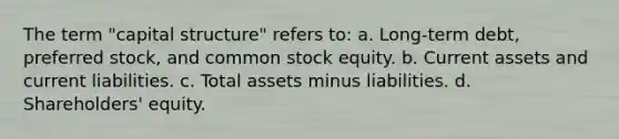 The term "capital structure" refers to: a. Long-term debt, <a href='https://www.questionai.com/knowledge/knMe8J8s7L-preferred-stock' class='anchor-knowledge'>preferred stock</a>, and <a href='https://www.questionai.com/knowledge/kl4oZmEKZC-common-stock' class='anchor-knowledge'>common stock</a> equity. b. Current assets and <a href='https://www.questionai.com/knowledge/kgVpLKzJ2M-current-liabilities' class='anchor-knowledge'>current liabilities</a>. c. Total assets minus liabilities. d. Shareholders' equity.