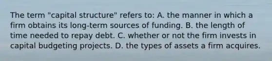 The term "capital structure" refers to: A. the manner in which a firm obtains its long-term sources of funding. B. the length of time needed to repay debt. C. whether or not the firm invests in capital budgeting projects. D. the types of assets a firm acquires.