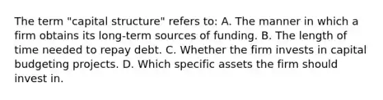 The term "capital structure" refers to: A. The manner in which a firm obtains its long-term sources of funding. B. The length of time needed to repay debt. C. Whether the firm invests in capital budgeting projects. D. Which specific assets the firm should invest in.