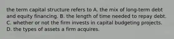 the term capital structure refers to A. the mix of long-term debt and equity financing. B. the length of time needed to repay debt. C. whether or not the firm invests in capital budgeting projects. D. the types of assets a firm acquires.