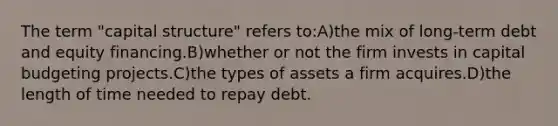 The term "capital structure" refers to:A)the mix of long-term debt and equity financing.B)whether or not the firm invests in capital budgeting projects.C)the types of assets a firm acquires.D)the length of time needed to repay debt.