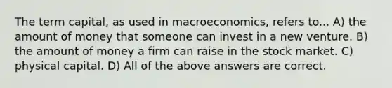 The term capital, as used in macroeconomics, refers to... A) the amount of money that someone can invest in a new venture. B) the amount of money a firm can raise in the stock market. C) physical capital. D) All of the above answers are correct.