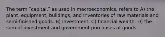 The term ʺcapital,ʺ as used in macroeconomics, refers to A) the plant, equipment, buildings, and inventories of raw materials and semi-finished goods. B) investment. C) financial wealth. D) the sum of investment and government purchases of goods.