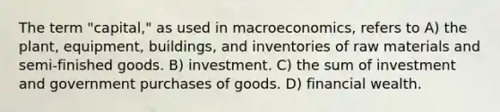 The term "capital," as used in macroeconomics, refers to A) the plant, equipment, buildings, and inventories of raw materials and semi-finished goods. B) investment. C) the sum of investment and government purchases of goods. D) financial wealth.