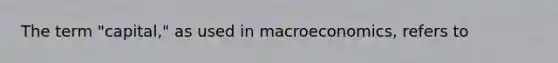 The term "capital," as used in macroeconomics, refers to