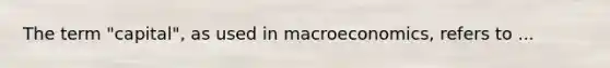 The term "capital", as used in macroeconomics, refers to ...