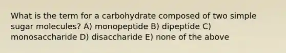 What is the term for a carbohydrate composed of two simple sugar molecules? A) monopeptide B) dipeptide C) monosaccharide D) disaccharide E) none of the above