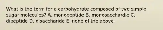 What is the term for a carbohydrate composed of two simple sugar molecules? A. monopeptide B. monosacchardie C. dipeptide D. disaccharide E. none of the above