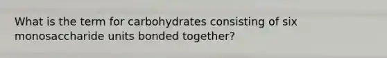 What is the term for carbohydrates consisting of six monosaccharide units bonded together?