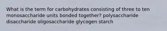 What is the term for carbohydrates consisting of three to ten monosaccharide units bonded together? polysaccharide disaccharide oligosaccharide glycogen starch