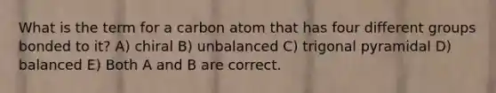 What is the term for a carbon atom that has four different groups bonded to it? A) chiral B) unbalanced C) trigonal pyramidal D) balanced E) Both A and B are correct.