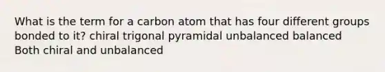 What is the term for a carbon atom that has four different groups bonded to it? chiral trigonal pyramidal unbalanced balanced Both chiral and unbalanced