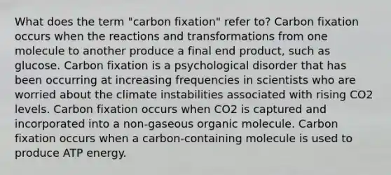 What does the term "carbon fixation" refer to? Carbon fixation occurs when the reactions and transformations from one molecule to another produce a final end product, such as glucose. Carbon fixation is a psychological disorder that has been occurring at increasing frequencies in scientists who are worried about the climate instabilities associated with rising CO2 levels. Carbon fixation occurs when CO2 is captured and incorporated into a non-gaseous organic molecule. Carbon fixation occurs when a carbon-containing molecule is used to produce ATP energy.