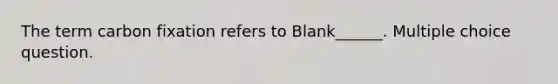 The term carbon fixation refers to Blank______. Multiple choice question.