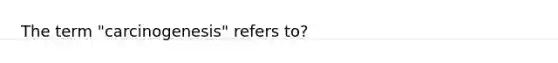 The term "carcinogenesis" refers to?