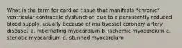 What is the term for cardiac tissue that manifests *chronic* ventricular contractile dysfunction due to a persistently reduced blood supply, usually because of multivessel coronary artery disease? a. hibernating myocardium b. ischemic myocardium c. stenotic myocardium d. stunned myocardium