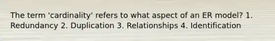 The term 'cardinality' refers to what aspect of an ER model? 1. Redundancy 2. Duplication 3. Relationships 4. Identification