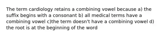 The term cardiology retains a combining vowel because a) the suffix begins with a consonant b) all medical terms have a combining vowel c)the term doesn't have a combining vowel d) the root is at the beginning of the word