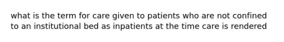 what is the term for care given to patients who are not confined to an institutional bed as inpatients at the time care is rendered