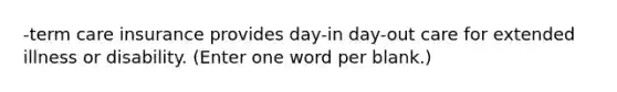 -term care insurance provides day-in day-out care for extended illness or disability. (Enter one word per blank.)