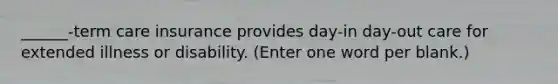 ______-term care insurance provides day-in day-out care for extended illness or disability. (Enter one word per blank.)