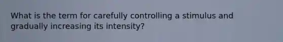 What is the term for carefully controlling a stimulus and gradually increasing its intensity?