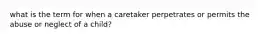 what is the term for when a caretaker perpetrates or permits the abuse or neglect of a child?