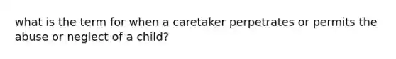 what is the term for when a caretaker perpetrates or permits the abuse or neglect of a child?