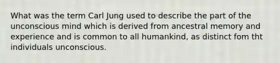 What was the term Carl Jung used to describe the part of the unconscious mind which is derived from ancestral memory and experience and is common to all humankind, as distinct fom tht individuals unconscious.