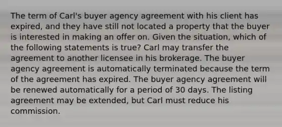 The term of Carl's buyer agency agreement with his client has expired, and they have still not located a property that the buyer is interested in making an offer on. Given the situation, which of the following statements is true? Carl may transfer the agreement to another licensee in his brokerage. The buyer agency agreement is automatically terminated because the term of the agreement has expired. The buyer agency agreement will be renewed automatically for a period of 30 days. The listing agreement may be extended, but Carl must reduce his commission.