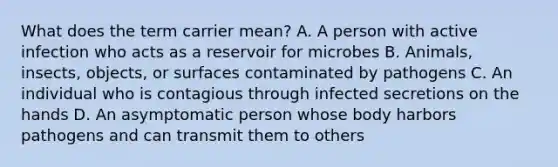 What does the term carrier mean? A. A person with active infection who acts as a reservoir for microbes B. Animals, insects, objects, or surfaces contaminated by pathogens C. An individual who is contagious through infected secretions on the hands D. An asymptomatic person whose body harbors pathogens and can transmit them to others