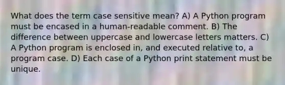 What does the term case sensitive mean? A) A Python program must be encased in a human-readable comment. B) The difference between uppercase and lowercase letters matters. C) A Python program is enclosed in, and executed relative to, a program case. D) Each case of a Python print statement must be unique.