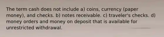 The term cash does not include a) coins, currency (paper money), and checks. b) notes receivable. c) traveler's checks. d) money orders and money on deposit that is available for unrestricted withdrawal.