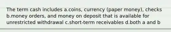 The term cash includes a.coins, currency (paper money), checks b.money orders, and money on deposit that is available for unrestricted withdrawal c.short-term receivables d.both a and b