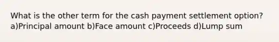 What is the other term for the cash payment settlement option? a)Principal amount b)Face amount c)Proceeds d)Lump sum