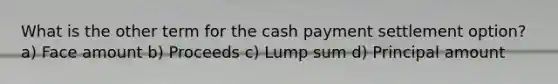 What is the other term for the cash payment settlement option? a) Face amount b) Proceeds c) Lump sum d) Principal amount