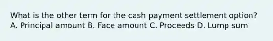 What is the other term for the cash payment settlement option? A. Principal amount B. Face amount C. Proceeds D. Lump sum