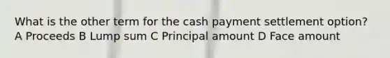 What is the other term for the cash payment settlement option? A Proceeds B Lump sum C Principal amount D Face amount