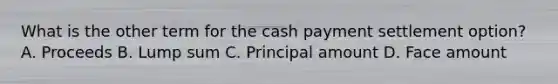 What is the other term for the cash payment settlement option? A. Proceeds B. Lump sum C. Principal amount D. Face amount