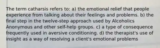 The term catharsis refers to: a) the emotional relief that people experience from talking about their feelings and problems. b) the final step in the twelve-step approach used by Alcoholics Anonymous and other self-help groups. c) a type of consequence frequently used in aversive conditioning. d) the therapist's use of insight as a way of resolving a client's emotional problems