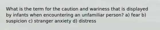 What is the term for the caution and wariness that is displayed by infants when encountering an unfamiliar person? a) fear b) suspicion c) stranger anxiety d) distress