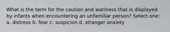 What is the term for the caution and wariness that is displayed by infants when encountering an unfamiliar person? Select one: a. distress b. fear c. suspicion d. stranger anxiety