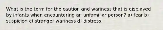 What is the term for the caution and wariness that is displayed by infants when encountering an unfamiliar person? a) fear b) suspicion c) stranger wariness d) distress