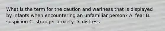 What is the term for the caution and wariness that is displayed by infants when encountering an unfamiliar person? A. fear B. suspicion C. stranger anxiety D. distress