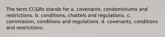 The term CC&Rs stands for a. covenants, condominiums and restrictions. b. conditions, chattels and regulations. c. commission, conditions and regulations. d. covenants, conditions and restrictions.