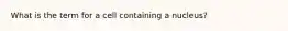 What is the term for a cell containing a nucleus?